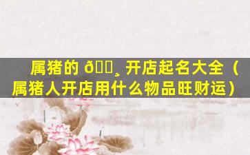 属猪的 🌸 开店起名大全（属猪人开店用什么物品旺财运）